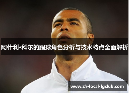 阿什利·科尔的踢球角色分析与技术特点全面解析 阿什利·科尔的踢球角色分析与技术特点全面解析